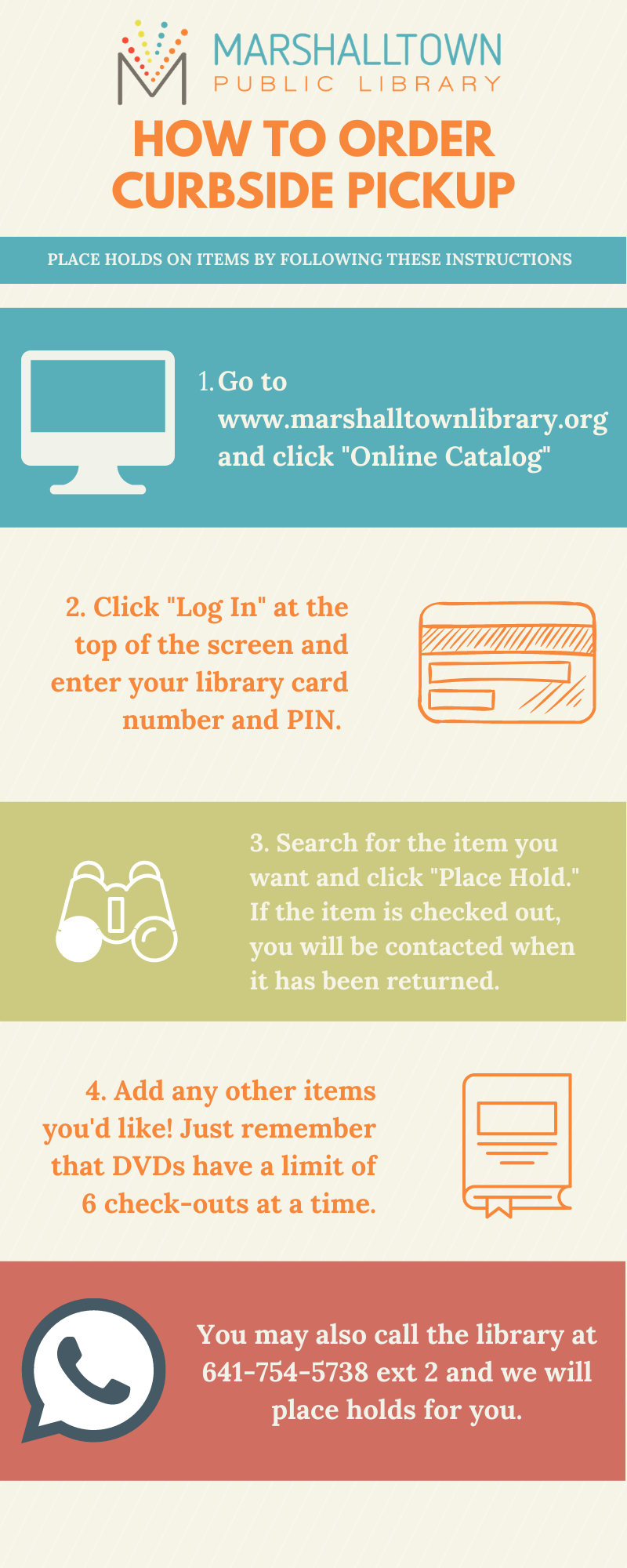 How to Order Curbside Pickup infographic. First, go to www.marshalltownlibrary.org and click Online Catalog. Click Log In at the top of the screen and enter your library card number with no spaces and PIN. Search for the item you want and click Place Hold. If the item is checked out, you will be contacted when it has been returned. Then, add any other items you'd like. Just remember that DVDs have a limit of 6 check-outs at a time. You can also call the library at 641-754-5738 ext. 2 and we will put items on hold for you. 