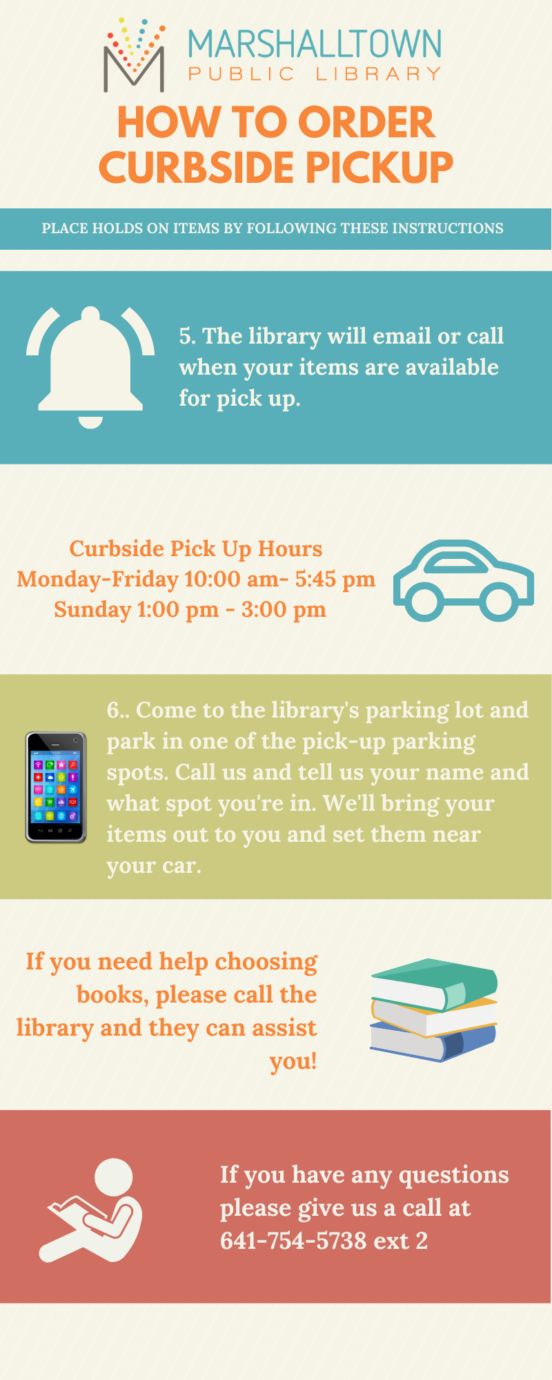 An infographic that explains the curbside pickup process. Wait for notification before coming to pick up your items. Curbside hours are 10:00am-5:45pm Monday through Friday and 1:00pm to 3:00pm on Sundays. Once notified, come and pick up your items in the library parking lot. There are three dedicated pickup spots to park in on the west side of our main entrance and call us at 641-754-5738 ext. 2 to tell us where you are. If you need help picking out items or with our online system, call us at 641-754-5738 ext. 2. 