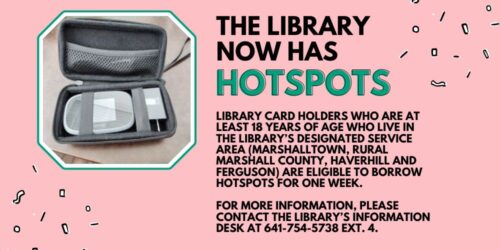 Library card holders who are at least 18 years of age who live in the library’s designated service area (Marshalltown, rural Marshall County, Haverhill and Ferguson) are eligible to borrow hotspots for one week. For more information, please contact the library’s Information Desk at 641-754-5738 ext. 4.